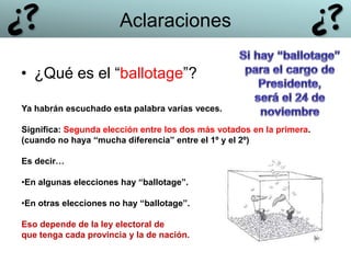 • ¿Qué es el “ballotage”?
Ya habrán escuchado esta palabra varias veces.
Significa: Segunda elección entre los dos más votados en la primera.
(cuando no haya “mucha diferencia” entre el 1º y el 2º)
Es decir…
•En algunas elecciones hay “ballotage”.
•En otras elecciones no hay “ballotage”.
Eso depende de la ley electoral de
que tenga cada provincia y la de nación.
Aclaraciones
 