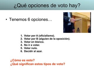• Tenemos 6 opciones…
1. Votar por A (oficialismo).
2. Votar por B (alguien de la oposición).
3. Votar en blanco.
4. No ir a votar.
5. Votar nulo.
6. Decidir al azar.
¿Cómo es esto?
¿Qué significan estos tipos de voto?
¿Qué opciones de voto hay?
 