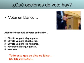 • Votar en blanco…
Algunos dicen que al votar en blanco…
1. El voto va para el que gana.
2. El voto va para el gobierno.
3. El voto va para los militares.
4. Favorece a los que ganan.
5. No sirve.
Todo esto que se dice es falso…
NO ES VERDAD…
¿Qué opciones de voto hay?
 