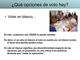 • Votar en blanco…
El voto, cualquiera sea, NADIE lo puede cambiar.
Es decir, si se vota en blanco el voto se cuenta así, en blanco (como
si fuera otro partido político más).
El voto en blanco significa una disconformidad respecto de las
opciones que se presentan, es una crítica a los políticos
diciendo que “nadie lo representa”.
¿Qué opciones de voto hay?
 