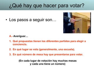 • Los pasos a seguir son…
A.- Averiguar…
1. Qué propuestas tienen los diferentes partidos para elegir a
conciencia.
2. En qué lugar se vota (generalmente, una escuela).
3. En qué número de mesa hay que presentarse para votar.
(En cada lugar de votación hay muchas mesas
y cada una tiene un número)
¿Qué hay que hacer para votar?
 