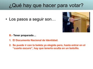 • Los pasos a seguir son…
B.- Tener preparado…
1. El Documento Nacional de Identidad.
2. Se puede ir con la boleta ya elegida pero, hasta entrar en el
“cuarto oscuro”, hay que tenerla oculta en un bolsillo.
¿Qué hay que hacer para votar?
 