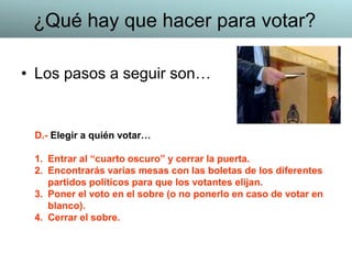 • Los pasos a seguir son…
D.- Elegir a quién votar…
1. Entrar al “cuarto oscuro” y cerrar la puerta.
2. Encontrarás varias mesas con las boletas de los diferentes
partidos políticos para que los votantes elijan.
3. Poner el voto en el sobre (o no ponerlo en caso de votar en
blanco).
4. Cerrar el sobre.
¿Qué hay que hacer para votar?
 