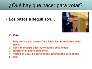 • Los pasos a seguir son…
E.- Votar…
1. Salir del “cuarto oscuro” e ir hacia las autoridades de la
mesa.
2. Mostrar el sobre a las autoridades de la mesa.
3. Introducir el sobre en la urna.
4. Recibir el D.N.I. de parte de las autoridades de la mesa.
5. Irse.
¿Qué hay que hacer para votar?
 