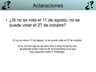 • ¿Si no se vota el 11 de agosto, no se
puede votar el 27 de octubre?
Si no se vota el 11 de agosto, sí se puede votar el 27 de octubre.
Si no se votó alguno de esos días o ninguno de los dos,
igualmente podrá votar el 24 de noviembre si es que
Hay segunda vuelta o “ballotage”.
Aclaraciones
 