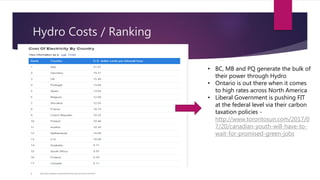 Hydro Costs / Ranking
 http://www.worldatlas.com/articles/electricity-rates-around-the-world.html
• BC, MB and PQ generate the bulk of
their power through Hydro
• Ontario is out there when it comes
to high rates across North America
• Liberal Government is pushing FIT
at the federal level via their carbon
taxation policies -
http://www.torontosun.com/2017/0
7/20/canadian-youth-will-have-to-
wait-for-promised-green-jobs
 
