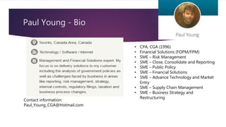 Paul Young - Bio
• CPA, CGA (1996)
• Financial Solutions (FOPM/FPM)
• SME – Risk Management
• SME – Close, Consolidate and Reporting
• SME – Public Policy
• SME – Financial Solutions
• SME – Advance Technology and Market
Entry
• SME – Supply Chain Management
• SME – Business Strategy and
Restructuring
Contact information:
Paul_Young_CGA@Hotmail.com
 