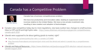 Canada has a Competitive Problem
 Canada is less competitive today due to more regulations, new taxes (carbon tax), changes to small business,
hikes to CPP and EI and high hydro rates - https://www.slideshare.net/paulyoungcga/cost-competitiveness-
canada-april-2018
 Liberals were supposed to be about getting goods to market, right?
 http://www.cbc.ca/news/politics/tax-rate-u-s-canada-1.4714866
 http://business.financialpost.com/opinion/jack-mintz-end-the-denial-and-admit-it-canada-has-a-competitiveness-
problem
 Liberals and Natural Resources - https://www.slideshare.net/paulyoungcga/2019-election-natural-resources-
canada-august-2019
 