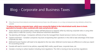 Blog - Corporate and Business Taxes
 http://business.financialpost.com/news/economy/major-tax-bill-passes-in-u-s-big-consequences-big-debates-ahead-for-
canada
“it reduces American corporate taxes, which were among the highest in the industrialized world, down to levels
equivalent to Canada’s when combined with state and provincial rates.
 Some observers say Canadian policy-makers will feel pressure to respond, either by reducing corporate rates or using other
policy tools to make the country a more attractive investment destination.
 Tax planning will change – Companies will look at how the managed their shared services in terms of cost sharing.
 Capital investment – Canadian companies may look at expanding their operations in the USA to take advantage of the lower
corporate tax rates
 Deferred Income Taxation will need to be adjusted to the new rates. Deferred income taxes are difference to what you report
for accounting and tax
 Canada will need to revisit its tax policies, especially R&D credits, payroll taxes, corporate taxes, etc
 Canada is moving to carbon taxation including more regulations. The USA is moving to low tax and low regulations
 