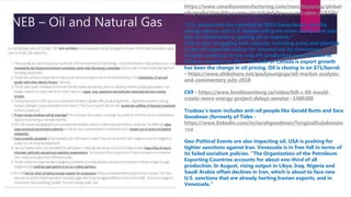 NEB – Oil and Natural Gas
https://www.canadianmanufacturing.com/manufacturing/global-
oil-production-hits-a-new-record-led-by-u-s-and-opec-219376/
“U.S. production has returned to 2014 boom levels, but the
energy agency said U.S. output will grow more slowly next year
due to bottlenecks in getting oil to markets.”
USA is also struggling with capacity including ports and pipeline
to get oil exported and/or for internal use by consumers
Canada continues to see only 4% production improvement in
2018 as compare to 2017. The bulk of Canada is export growth
has been the change in oil pricing. Oil is closing in on $71/barrel.
- https://www.slideshare.net/paulyoungcga/oil-market-analysis-
and-commentary-july-2018
C69 - https://www.bnnbloomberg.ca/video/bill-c-69-would-
create-more-energy-project-delays-senator~1480308
Trudeau’s team includes anti-oil people like Gerald Butts and Sara
Goodman (formerly of Tides -
https://www.linkedin.com/in/sarahgoodman/?originalSubdomain
=ca
Geo-Political Events are also impacting oil. USA is pushing for
tighter sanctions against Iran. Venezuela is in free-fall in terms of
its failed socialism policies. “The Organization of the Petroleum
Exporting Countries accounts for about one-third of all
production. In August, rising output in Libya, Iraq, Nigeria and
Saudi Arabia offset declines in Iran, which is about to face new
U.S. sanctions that are already hurting Iranian exports, and in
Venezuela.”
 