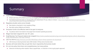 Summary
 Hydro Costs
 Ontario and many of the Atlantic provinces are struggling with unsustainable residential and business rates for Hydro
 The Federal Government plans to introduce FIT at the federal level. FIT was a failure in Ontario - https://www.theglobeandmail.com/opinion/a-sunny-
ontario-experiment-gone-wrong/article19890164/
 Regulatory burden varies across Canada
 New taxation using leads to more regulatory filings
 New labor policies (Alberta and Ontario)
 Innovation funds to be effective need to be open to everyone.
 Tax policies need to be revised to encourage more innovation spending by business
 Wages have been stagnant for over 30+ years.
 Small Business Tax Proposal needs to be scrapped (http://www.canadianmanufacturing.com/manufacturing/tax-reform-devastating-
small-manufacturers-cme-says-202423/
 USA Tax reforms (http://fortune.com/2017/09/30/tax-reform-three-questions-for-business/)
 USA moving to reducing business taxes while Canada is hiking various business taxes
 Business will invest where they can get their return required by the business model.
 It is not one policy that drives cost competitiveness, but many policies
 Liberal are introducing carbon taxation, hikes to payroll taxes, no reduction in time to get projects approved.
 