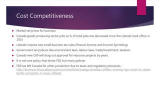 Cost Competitiveness
 Market set prices for business
 Canada goods producing sector jobs as % of total jobs has decreased since the Liberals took office in
2015
 Liberals impose new small business tax rules (Passive Income and Income Sprinkling)
 Government set policies like environment laws, labour laws, trade/investment, taxation
 Canada new C69 will drag out approval for resource projects by years.
 It is not one policy that drives FDI, but many policies
 FDI has left Canada for other jurisdiction due to taxes and regulatory processes -
http://business.financialpost.com/commodities/energy/canadian-drillers-moving-rigs-south-to-chase-
better-prospects-in-texas-oilfields
 