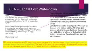 CCA – Capital Cost Write-down
@Bill_Morneau
Just how are you going to make Canada more
competitive? It is not your small business tax
reforms or C69 or hikes to CPP or carbon tax,
right?
https://www.cbc.ca/news/politics/morneau-
trump-capital-tax-fall-economic-statement-
1.4908012?fbclid=IwAR1w4mRFpyr0w5slPTpYmn
dVW74_hMU1XjU6KNcSZPqZ5J0GxqQ-
5WQvPhM
@ontarioisproud
Finance Minister Bill Morneau is unlikely to fully
match the Trump administration's pricey changes
to the way American businesses write off their
capital costs when he delivers his fall economic
statement next week, says a senior government
source.
Canadian business leaders argue the American tax
changes have created a competitiveness gap
between U.S. and Canada. But those changes also
have added tens of billions of dollars to the U.S.
deficit — something Canadian officials say they
want to avoid.
CBC article is misleading as USA states have corporate tax and/or franchise taxes. https://taxfoundation.org/us-
corporate-income-tax-more-competitive/. The issue is Morneau has increases taxes through small business tax
reforms, mandatory carbon tax, hikes to CPP along with more regulations like C69
 