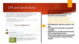 CPP and Gerald Butts
• CPP is payroll tax match equally by
business and employee
• CPP rates are going up which will
force the costs to business -
https://www.newswire.ca/news-
releases/ei-insurance-rate-hike-
another-impediment-to-small-
business-success-cfib-644513123.html
• CPP deduction reduces a person’s net
pay.
• CPP goes into fund that is separately
managed
• Liberals have secretly discussed using
CPP to fund infrastructure -
http://nationalpost.com/opinion/kelly
-mcparland-justin-trudeaus-hidden-
agenda
 