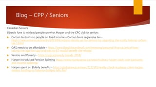 Blog – CPP / Seniors
Canadian Seniors
Liberals love to mislead people on what Harper and the CPC did for seniors:
 Carbon tax hurts so people on fixed income – Carbon tax is regressive tax -
https://news.ontario.ca/ene/en/2019/04/ontario-stands-up-for-seniors-by-opposing-the-costly-federal-carbon-
tax-1.html
 OAS needs to be affordable - https://www.theglobeandmail.com/investing/personal-finance/article-how-
raising-the-age-for-cpp-and-oas-to-67-would-benefit-the-whole/
 Seniors and Poverty - https://cpj.ca/poverty-trends-2018/
 Harper introduced Pension Splitting https://www.moneysense.ca/news/trudeau-harper-clash-over-pensions-
and-income-splitting/
 Harper spent on Elderly benefits - https://globalnews.ca/news/2222185/reality-check-trudeaus-claim-harper-
slashes-funding-to-balance-budget-falls-flat/
 