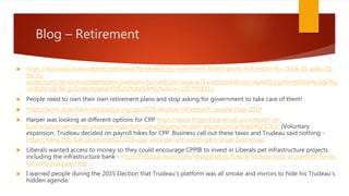 Blog – Retirement
 https://business.financialpost.com/news/fp-street/cpp-investment-board-posts-8-9-return-for-2018-19-adds-35-
9b-to-
assets?utm_term=Autofeed&utm_medium=Social&utm_source=Facebook&fbclid=IwAR0L1SzFmHBfO0Mp2djFNu
vmBoN_o8FNI_jjsTpMLw6w6i6YDfk2OYateXA#Echobox=1557938311
 People need to own their own retirement plans and stop asking for government to take care of them!
 https://www.slideshare.net/paulyoungcga/2019-election-retirement-canada-may-2019
 Harper was looking at different options for CPP https://www.theglobeandmail.com/report-on-
business/conservatives-propose-voluntary-canada-pension-plan-expansion/article24621263/ (Voluntary
expansion. Trudeau decided on payroll hikes for CPP. Business call out these taxes and Trudeau said nothing -
https://www.cfib-fcei.ca/en/media/2019-cpp-increase-isnt-worth-pain-small-businesses
 Liberals wanted access to money so they could encourage CPPIB to invest in Liberals pet infrastructure projects
including the infrastructure bank - https://ottawacitizen.com/news/politics/federal-liberals-look-at-pension-funds-
for-infrastructure-help
 I warned people during the 2015 Election that Trudeau’s platform was all smoke and mirrors to hide his Trudeau’s
hidden agenda.
 