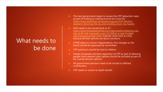 What needs to
be done
 The next government needs to review the CPP deduction rates
as part of looking at making income tax more fair -
https://www.slideshare.net/paulyoungcga/2019-election-
taxation-reforming-the-ita-and-shutting-down-tax-havens
 OAS needs to be moved back to 67 -
https://www.theglobeandmail.com/news/politics/keeping-oas-
age-at-65-will-eventually-cost-112-billion-a-year-budget-
watchdog/article29673290/ (Liberals never look at costs,
because all their policies are about emotions
 CPPIB needs to remain independence. Any changes to the
board should be approved by committee.
 CPP premiums should be tied to inflation
 Harper proposed voluntary expansion of CPP as part of allowing
people more pension plan options should be included as part of
the overall pension options
 All government pensions need to be moved to defined
contribution.
 CPP needs to review its death benefit
 