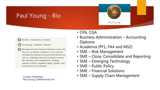 Paul Young - Bio
• CPA, CGA
• Business Administration – Accounting
Diploma
• Academia (PF1, FA4 and MS2)
• SME – Risk Management
• SME – Close, Consolidate and Reporting
• SME – Emerging Technology
• SME – Public Policy
• SME – Financial Solutions
• SME – Supply Chain ManagementContact information:
Paul_Young_CGA@Hotmail.com
 