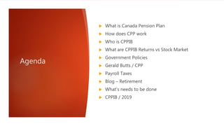 Agenda
 What is Canada Pension Plan
 How does CPP work
 Who is CPPIB
 What are CPPIB Returns vs Stock Market
 Government Policies
 Gerald Butts / CPP
 Payroll Taxes
 Blog – Retirement
 What’s needs to be done
 CPPIB / 2019
 