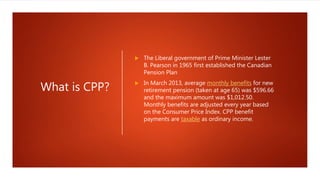What is CPP?
 The Liberal government of Prime Minister Lester
B. Pearson in 1965 first established the Canadian
Pension Plan
 In March 2013, average monthly benefits for new
retirement pension (taken at age 65) was $596.66
and the maximum amount was $1,012.50.
Monthly benefits are adjusted every year based
on the Consumer Price Index. CPP benefit
payments are taxable as ordinary income.
 