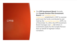 CPPIB
 The CPP Investment Board, formally
the Canada Pension Plan Investment
Board, is a Canadian Crown
corporation established in 1997 to oversee
and invest the funds contributed to and
held by the Canada Pension Plan (CPP). As
of December 31, 2015, the CPP Investment
Board manages over C$282 billion in
investment assets for the Canada Pension
Plan on behalf of eighteen million
Canadians.
 