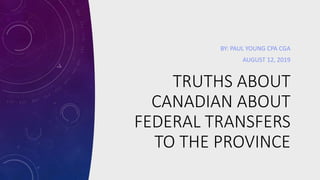 TRUTHS ABOUT
CANADIAN ABOUT
FEDERAL TRANSFERS
TO THE PROVINCE
BY: PAUL YOUNG CPA CGA
AUGUST 12, 2019
 