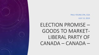 ELECTION PROMISE –
GOODS TO MARKET-
LIBERAL PARTY OF
CANADA – CANADA –
PAUL YOUNG CPA, CGA
JULY 13, 2019
 