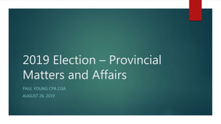 2019 Election – Provincial
Matters and Affairs
PAUL YOUNG CPA CGA
AUGUST 26, 2019
 