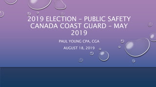 2019 ELECTION – PUBLIC SAFETY
CANADA COAST GUARD – MAY
2019
PAUL YOUNG CPA, CGA
AUGUST 18, 2019
 