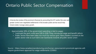Ontario Public Sector Compensation
Source - https://www.canadianmanufacturing.com/human-resources/ont-provincial-agencies-will-
require-government-approval-for-wage-settlements-223065/
• Approximately 50% of the government spending is tied to wages
• I estimate the govt could save $2B to $3B if they introduced wage and benefit reform
• Public Sector have been baby too much by various govt. Many leaders counted on the
public sector vote as such bent over backwards towards all public sector union
 