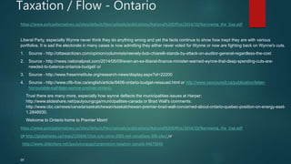 Taxation / Flow - Ontario
https://www.policyalternatives.ca/sites/default/files/uploads/publications/National%20Office/2014/10/Narrowing_the_Gap.pdf
Liberal Party, especially Wynne never think they do anything wrong and yet the facts continue to show how inept they are with various
portfolios. It is sad the electorate in many cases is now admitting they either never voted for Wynne or now are fighting back on Wynne's cuts.
1. Source - http://ottawacitizen.com/opinion/columnists/reevely-bob-chiarelli-stands-by-attack-on-auditor-general-regardless-the-cost
2. Source - http://news.nationalpost.com/2014/05/09/even-an-ex-liberal-finance-minister-warned-wynne-that-deep-spending-cuts-are-
needed-to-balance-ontarios-budget/ or
3. Source - http://www.fraserinstitute.org/research-news/display.aspx?id=22200
4. Source - http://www.cfib-fcei.ca/english/article/6406-ontario-budget-reissued.html or http://www.ceocouncil.ca/publication/letter-
honourable-kathleen-wynne-premier-ontario.
Trust there are many more, especially how wynne deflects the municipalities issues at Harper:
http://www.slideshare.net/paulyoungcga/municipalities-canada or Brad Wall's comments:
http://www.cbc.ca/news/canada/saskatchewan/saskatchewan-premier-brad-wall-concerned-about-ontario-quebec-position-on-energy-east-
1.2848930.
Welcome to Ontario home to Premier Mom!
https://www.policyalternatives.ca/sites/default/files/uploads/publications/National%20Office/2014/10/Narrowing_the_Gap.pdf
Or http://globalnews.ca/news/1356467/tax-cuts-since-2005-net-canadians-30b-pbo/ or
http://www.slideshare.net/paulyoungcga/corporation-taxation-canada-44675640
or
 