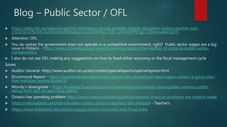 Blog – Public Sector / OFL
 https://www.cbc.ca/news/canada/toronto/labour-group-protests-ontario-education-system-teacher-cuts-
1.5101611?fbclid=IwAR2chdsZ9vKa8q3ccn2qGWYdaI_m2X_62Rn3iXPPE5gL5-lQ4mzyaMxQOTs
 Attention: OFL
 You do realize the government does not operate in a competitive environment, right? Public sector wages are a big
issue in Ontario - https://www.competeprosper.ca/work/working-papers/the-realities-of-ontarios-public-sector-
compensation
 I also do not see OFL making any suggestions on how to fixed either economy or the fiscal management cycle
Issues
 Auditor General -http://www.auditor.on.ca/en/content/specialreports/specialreports.html
 Drummond Report - https://business.financialpost.com/opinion/the-drummond-report-gave-ontario-a-good-plan-
then-kathleen-wynne-buried-it
 Moody’s downgrade - https://business.financialpost.com/news/economy/moodys-downgrades-ontarios-credit-
rating-from-aa3-to-aa2-citing-deficit
 Ontario has spending problem https://www.fraserinstitute.org/article/ontarios-financial-problems-are-ontario-made
 https://nationalpost.com/opinion/allan-richarz-ontarios-teachers-are-overpaid - Teachers
 https://www.slideshare.net/paulyoungcga/ontario-economic-and-fiscal-mess
 