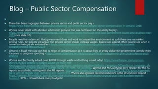 Blog – Public Sector Compensation

 There has been huge gaps between private sector and public sector pay -
https://www.fraserinstitute.org/studies/comparing-government-and-private-sector-compensation-in-ontario-2018
 Wynne never dealt with a broken arbitration process that was not based on the ability to pay -
https://www.slideshare.net/paulyoungcga/2019-election-issues-municipal-and-local-government-issues-and-analysis-may-
2019 (see slide 32)
 People need to understand that government does not work in competitive environment as such there are no market
pricing rules. Yet people will argue that private sector should increase wages. Businesses against other businesses when it
comes to their goods and services - https://www.slideshare.net/paulyoungcga/is-canada-losing-its-business-
competitiveness-february-2019
 Ontario is fiscal mess as such has to reign in compensation as it is about 50% of every dollar the government spends when
it comes to program spending - https://www.slideshare.net/paulyoungcga/fiscal-management-cycle-ontario-issues-and-
analysis
 Wynne and McGuinty added over $200B through waste and nothing is said, why? https://www.thespec.com/opinion-
story/9343836-ontario-s-budget-based-on-math-not-
ideology/?utm_source=twitter&source=thespec&utm_medium=socialmedia&utm_campaign=500am&utm_campaign_id=
opinion&utm_content=ontario-s-budget-based-on-math-not-ideology. Wynne and McGuinty has zero respect for the AG
reports as such did nothing with the AG reports. https://www.thestar.com/news/queenspark/2017/12/06/auditor-general-
takes-aim-at-liberals-over-spending-and-waste.html. Wynne also ignored recommendations in the Drummond Report -
https://business.financialpost.com/opinion/the-drummond-report-gave-ontario-a-good-plan-then-kathleen-wynne-
buried-it. BTW – Horwath back many budgets!
 