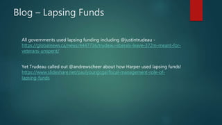 Blog – Lapsing Funds
All governments used lapsing funding including @justintrudeau -
https://globalnews.ca/news/4447716/trudeau-liberals-leave-372m-meant-for-
veterans-unspent/
Yet Trudeau called out @andrewscheer about how Harper used lapsing funds!
https://www.slideshare.net/paulyoungcga/fiscal-management-role-of-
lapsing-funds
 