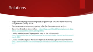 Solutions
 All government program spending needs to go through value for money including
changes to the costing model
 Too many governments are not getting value for their government services.
 Government needs to become lean - https://fcpp.org/2018/10/12/employment-data-
shows-canadas-public-sector-getting-fatter/
 Canada needs to have competitive tax rates or risk a brain drain -
https://www.slideshare.net/paulyoungcga/technology-market-canada-and-the-world-
march-2019
 Canada needs have govts that support policies that encourage business investment -
https://www.slideshare.net/paulyoungcga/business-competitivesness-canada-march-
2019
 