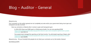 Blog – Auditor - General
@joycemurray
Your comments on the auditor-general are not completely accurate and/or your government being more open and
transparent are also incorrect!
 Here my comments on liberals when it comes to open and transparent govt.
 In 2014-2015 there was $39M spent on Performance Audits. You are now spending $32M
https://www.slideshare.net/paulyoungcga/2019-election-open-and-transparent-government-canada-
148976592 (see slide 12)
 Your government changed the reporting on the fiscal monitor. You eliminated reporting of depts, why?
https://www.slideshare.net/paulyoungcga/2019-election-open-and-transparent-government-canada-
148976592 (see slide#8)
@joycemurray - Do you honestly think people do not check your comments out on the Auditor-General
@JohnBrassardCPC
 