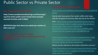 Public Sector vs Private Sector
Blog – Public Sector vs Private Sector
https://www.canadianmanufacturing.com/financing/d
oug-ford-orders-public-sector-hiring-freeze-excludes-
essential-frontline-staff-214804/
@OPSEUSmokey How about you asked your workers to
take a pay cut?
@ontarioisproud We have 14%+ higher
wages/pension/etc and Thomas refuses to address the
compensation issues!
Blog – Public Sector vs Private Sector
https://twitter.com/CBCQueensPark/status/9772611909748
65410
Liberals also have grown their public coffers allot larger.
Liberals are great at summary data, but not at the details!
CFIB - https://www.canadianmanufacturing.com/human-
resources/wages-higher-in-public-sector-than-private-in-
ontario-says-fraser-institute-183470/ or
http://thechronicleherald.ca/business/1276204-public-
workers-out-earn-private-sector-%E2%80%94-cfib
https://www.slideshare.net/paulyoungcga/election-2018-
ontario-liberals-vs-ontario-progressive-conservatives-
economic-trends-and-fiscal-management
Where are the Liberals on the broken arbitration process?
https://www.thestar.com/news/canada/2016/04/01/comm
unities-struggle-to-rein-in-budgets-as-policing-costs-rise-
while-crime-rates-fall.html
 