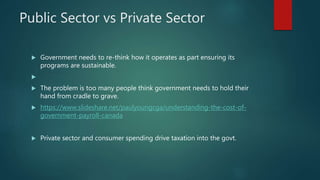 Public Sector vs Private Sector
 Government needs to re-think how it operates as part ensuring its
programs are sustainable.

 The problem is too many people think government needs to hold their
hand from cradle to grave.
 https://www.slideshare.net/paulyoungcga/understanding-the-cost-of-
government-payroll-canada
 Private sector and consumer spending drive taxation into the govt.
 