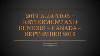 2019 ELECTION -
RETIREMENT AND
SENIORS – CANADA –
SEPTEMBER 2019
BY: PAUL YOUNG CPA, CGA
DATE: SEPTEMBER 15, 2019
 