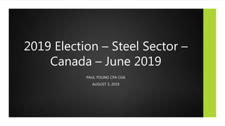 2019 Election – Steel Sector –
Canada – June 2019
PAUL YOUNG CPA CGA
AUGUST 3, 2019
 