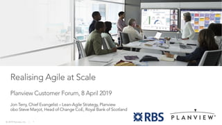 © 2019 Planview, Inc. | 1
Realising Agile at Scale
Planview Customer Forum, 8 April 2019
Jon Terry, Chief Evangelist – Lean-Agile Strategy, Planview
obo Steve Marjot, Head of Change CoE, Royal Bank of Scotland
 