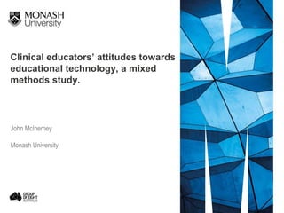 Clinical educators’ attitudes towards
educational technology, a mixed
methods study.
John McInerney
Monash University
 