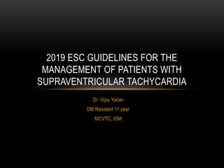 Dr. Vijay Yadav
DM Resident 1st year
MCVTC, IOM
2019 ESC GUIDELINES FOR THE
MANAGEMENT OF PATIENTS WITH
SUPRAVENTRICULAR TACHYCARDIA
 