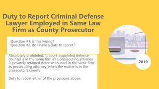 Duty to Report Criminal Defense
Lawyer Employed in Same Law
Firm as County Prosecutor
Question #1: is this wrong?
Question #2: do I have a duty to report?
2019
Absolutely prohibited: 1. court-appointed defense
counsel is in the same firm as a prosecuting attorney
2. privately retained defense counsel in the same firm
as prosecuting attorney, when the matter is in the
prosecutor’s county
Duty to report either of the provisions above.
 