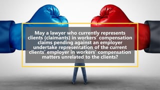 May a lawyer who currently represents
clients (claimants) in workers’ compensation
claims pending against an employer
undertake representation of the current
clients’ employer in workers’ compensation
matters unrelated to the clients?
 
