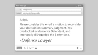 Judge Judy
Judge,
Please consider this email a motion to reconsider
your decision on summary judgment. You
overlooked evidence for Defendant, and
improperly disregarded the Baxter case.
-Defense Lawyer
Motion to Reconsider
 