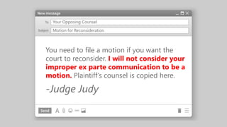 Your Opposing Counsel
You need to file a motion if you want the
court to reconsider. I will not consider your
improper ex parte communication to be a
motion. Plaintiff’s counsel is copied here.
-Judge Judy
Motion for Reconsideration
 