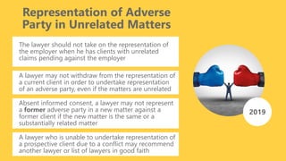Representation of Adverse
Party in Unrelated Matters
The lawyer should not take on the representation of
the employer when he has clients with unrelated
claims pending against the employer
A lawyer may not withdraw from the representation of
a current client in order to undertake representation
of an adverse party, even if the matters are unrelated
2019
Absent informed consent, a lawyer may not represent
a former adverse party in a new matter against a
former client if the new matter is the same or a
substantially related matter
A lawyer who is unable to undertake representation of
a prospective client due to a conflict may recommend
another lawyer or list of lawyers in good faith
 