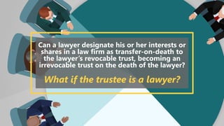 Can a lawyer designate his or her interests or
shares in a law firm as transfer-on-death to
the lawyer’s revocable trust, becoming an
irrevocable trust on the death of the lawyer?
What if the trustee is a lawyer?
 