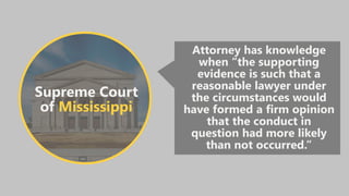 Supreme Court
of Mississippi
Attorney has knowledge
when “the supporting
evidence is such that a
reasonable lawyer under
the circumstances would
have formed a firm opinion
that the conduct in
question had more likely
than not occurred.”
 